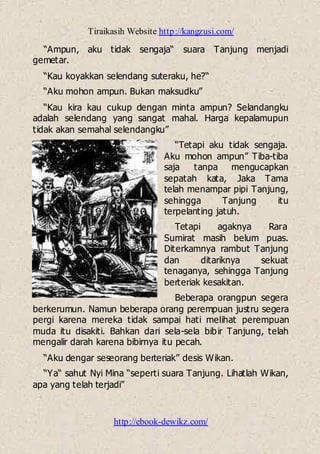 Tiraikasih Website http://kangzusi.com/
http://ebook-dewikz.com/
“Ampun, aku tidak sengaja“ suara Tanjung menjadi
gemetar.
“Kau koyakkan selendang suteraku, he?“
“Aku mohon ampun. Bukan maksudku”
“Kau kira kau cukup dengan minta ampun? Selandangku
adalah selendang yang sangat mahal. Harga kepalamupun
tidak akan semahal selendangku”
“Tetapi aku tidak sengaja.
Aku mohon ampun” Tiba-tiba
saja tanpa mengucapkan
sepatah kata, Jaka Tama
telah menampar pipi Tanjung,
sehingga Tanjung itu
terpelanting jatuh.
Tetapi agaknya Rara
Sumirat masih belum puas.
Diterkamnya rambut Tanjung
dan ditariknya sekuat
tenaganya, sehingga Tanjung
berteriak kesakitan.
Beberapa orangpun segera
berkerumun. Namun beberapa orang perempuan justru segera
pergi karena mereka tidak sampai hati melihat perempuan
muda itu disakiti. Bahkan dari sela-sela bibir Tanjung, telah
mengalir darah karena bibirnya itu pecah.
“Aku dengar seseorang berteriak” desis Wikan.
“Ya“ sahut Nyi Mina “seperti suara Tanjung. Lihatlah Wikan,
apa yang telah terjadi”
 