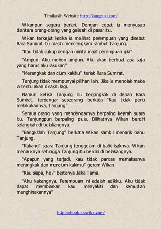 Tiraikasih Website http://kangzusi.com/
http://ebook-dewikz.com/
Wikanpun segera berlari. Dengan cepat ia menyusup
diantara orang-orang yang gelisah di pasar itu.
Wikan terkejut ketika ia melihat perempuan yang disebut
Rara Sumirat itu masih mencengkam rambut Tanjung.
“Kau tidak cukup dengan minta maaf perempuan gila”
”Ampun. Aku mohon ampun. Aku akan berbuat apa saja
yang harus aku lakukan”
“Merangkak dan cium kakiku“ teriak Rara Sumirat.
Tanjung tidak mempunyai pilihan lain. Jika ia menolak maka
ia tentu akan disakiti lagi.
Namun ketika Tanjung itu berjongkok di depan Rara
Sumirat, terdengar seseorang berkata “Kau tidak perlu
melakukannya, Tanjung”
Semua orang yang mendengarnya berpaling kearah suara
itu. Tanjungpun berpaling pula. Dilihatnya Wikan berdiri
selangkah di belakangnya.
“Bangkitlah Tanjung” berkata Wikan sambil menarik bahu
Tanjung.
“Kakang“ suara Tanjung tenggelam di balik isaknya. Wikan
menariknya sehingga Tanjung itu berdiri di belakangnya.
“Apapun yang terjadi, kau tidak pantas memaksanya
merangkak dan mencium kakimu“ geram Wikan.
“Kau siapa, he?“ bertanya Jaka Tama.
“Aku kakangnya. Perempuan ini adalah adikku. Aku tidak
dapat membiarkan kau menyakiti dan kemudian
menghinakannya”
 