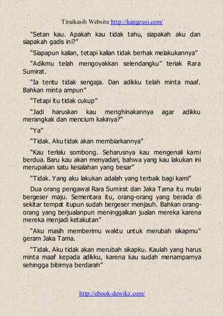 Tiraikasih Website http://kangzusi.com/
http://ebook-dewikz.com/
“Setan kau. Apakah kau tidak tahu, siapakah aku dan
siapakah gadis ini?”
“Siapapun kalian, tetapi kalian tidak berhak melakukannya”
“Adikmu telah mengoyakkan selendangku” teriak Rara
Sumirat.
“Ia tentu tidak sengaja. Dan adikku telah minta maaf.
Bahkan minta ampun”
“Tetapi itu tidak cukup”
“Jadi haruskan kau menghinakannya agar adikku
merangkak dan mencium kakinya?“
“Ya”
“Tidak. Aku tidak akan membiarkannya”
“Kau terlalu sombong. Seharusnya kau mengenali kami
berdua. Baru kau akan menyadari, bahwa yang kau lakukan ini
merupakan satu kesalahan yang besar”
“Tidak. Yang aku lakukan adalah yang terbaik bagi kami”
Dua orang pengawal Rara Sumirat dan Jaka Tama itu mulai
bergeser maju. Sementara itu, orang-orang yang berada di
sekitar tempat itupun sudah bergeser menjauh. Bahkan orang-
orang yang berjualanpun meninggalkan jualan mereka karena
mereka menjadi ketakutan”
“Aku masih memberimu waktu untuk merubah sikapmu”
geram Jaka Tama.
“Tidak. Aku tidak akan merubah sikapku. Kaulah yang harus
minta maaf kepada adikku, karena kau sudah menamparnya
sehingga bibirnya berdarah”
 