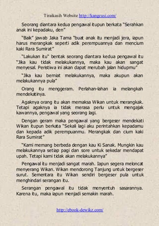Tiraikasih Website http://kangzusi.com/
http://ebook-dewikz.com/
Seorang diantara kedua pengawal itupun berkata “Serahkan
anak ini kepadaku, den”
“Baik” jawab Jaka Tama “buat anak itu menjadi jera, iapun
harus merangkak seperti adik perempuannya dan mencium
kaki Rara Sumirat”
“Lakukan itu“ bentak seorang diantara kedua pengawal itu
“Jika kau tidak melakukannya, maka kau akan sangat
menyesal. Peristiwa ini akan dapat merubah jalan hidupmu”
“Jika kau berniat melakukannya, maka akupun akan
melakukannya pula”
Orang itu menggeram. Perlahan-lahan ia melangkah
mendekatinya.
Agaknya orang itu akan memaksa Wikan untuk merangkak.
Tetapi agaknya ia tidak merasa perlu untuk mengajak
kawannya, pengawal yang seorang lagi.
Dengan geram maka pengawal yang bergeser mendekati
Wikan itupun berkata “Sekali lagi aku perintahkan kepadamu
dan kepada adik perempuanmu. Merangkak dan cium kaki
Rara Sumirat”
“Kami memang berbeda dengan kau Ki Sanak. Mungkin kau
melakukannya setiap pagi dan sore untuk sekedar mendapat
upah. Tetapi kami tidak akan melakukannya”
Pengawal itu menjadi sangat marah. Iapun segera meloncat
menyerang Wikan. Wikan mendorong Tanjung untuk bergeser
surut. Sementara itu Wikan sendiri bergeser pula untuk
menghindari serangan itu.
Serangan pengawal itu tidak menyentuh sasarannya.
Karena itu, maka iapun menjadi semakin marah.
 