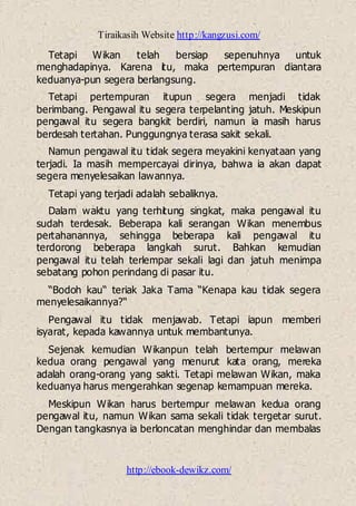 Tiraikasih Website http://kangzusi.com/
http://ebook-dewikz.com/
Tetapi Wikan telah bersiap sepenuhnya untuk
menghadapinya. Karena itu, maka pertempuran diantara
keduanya-pun segera berlangsung.
Tetapi pertempuran itupun segera menjadi tidak
berimbang. Pengawal itu segera terpelanting jatuh. Meskipun
pengawal itu segera bangkit berdiri, namun ia masih harus
berdesah tertahan. Punggungnya terasa sakit sekali.
Namun pengawal itu tidak segera meyakini kenyataan yang
terjadi. Ia masih mempercayai dirinya, bahwa ia akan dapat
segera menyelesaikan lawannya.
Tetapi yang terjadi adalah sebaliknya.
Dalam waktu yang terhitung singkat, maka pengawal itu
sudah terdesak. Beberapa kali serangan Wikan menembus
pertahanannya, sehingga beberapa kali pengawal itu
terdorong beberapa langkah surut. Bahkan kemudian
pengawal itu telah terlempar sekali lagi dan jatuh menimpa
sebatang pohon perindang di pasar itu.
“Bodoh kau“ teriak Jaka Tama “Kenapa kau tidak segera
menyelesaikannya?“
Pengawal itu tidak menjawab. Tetapi iapun memberi
isyarat, kepada kawannya untuk membantunya.
Sejenak kemudian Wikanpun telah bertempur melawan
kedua orang pengawal yang menurut kata orang, mereka
adalah orang-orang yang sakti. Tetapi melawan Wikan, maka
keduanya harus mengerahkan segenap kemampuan mereka.
Meskipun Wikan harus bertempur melawan kedua orang
pengawal itu, namun Wikan sama sekali tidak tergetar surut.
Dengan tangkasnya ia berloncatan menghindar dan membalas
 