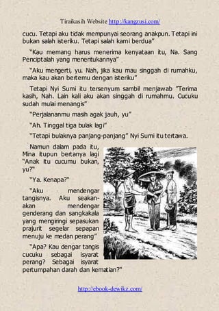 Tiraikasih Website http://kangzusi.com/
http://ebook-dewikz.com/
cucu. Tetapi aku tidak mempunyai seorang anakpun. Tetapi ini
bukan salah isteriku. Tetapi salah kami berdua”
“Kau memang harus menerima kenyataan itu, Na. Sang
Penciptalah yang menentukannya”
“Aku mengerti, yu. Nah, jika kau mau singgah di rumahku,
maka kau akan bertemu dengan isteriku”
Tetapi Nyi Sumi itu tersenyum sambil menjawab ”Terima
kasih, Nah. Lain kali aku akan singgah di rumahmu. Cucuku
sudah mulai menangis”
“Perjalananmu masih agak jauh, yu”
“Ah. Tinggal tiga bulak lagi”
“Tetapi bulaknya panjang-panjang” Nyi Sumi itu tertawa.
Namun dalam pada itu,
Mina itupun bertanya lagi
“Anak itu cucumu bukan,
yu?“
“Ya. Kenapa?“
“Aku mendengar
tangisnya. Aku seakan-
akan mendengar
genderang dan sangkakala
yang mengiringi sepasukan
prajurit segelar sepapan
menuju ke medan perang”
“Apa? Kau dengar tangis
cucuku sebagai isyarat
perang? Sebagai isyarat
pertumpahan darah dan kematian?“
 