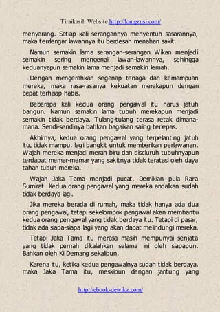 Tiraikasih Website http://kangzusi.com/
http://ebook-dewikz.com/
menyerang. Setiap kali serangannya menyentuh sasarannya,
maka terdengar lawannya itu berdesah menahan sakit.
Namun semakin lama serangan-serangan Wikan menjadi
semakin sering mengenai lawan-lawannya, sehingga
keduanyapun semakin lama menjadi semakin lemah.
Dengan mengerahkan segenap tenaga dan kemampuan
mereka, maka rasa-rasanya kekuatan merekapun dengan
cepat terhisap habis.
Beberapa kali kedua orang pengawal itu harus jatuh
bangun. Namun semakin lama tubuh merekapun menjadi
semakin tidak berdaya. Tulang-tulang terasa retak dimana-
mana. Sendi-sendinya bahkan bagaikan saling terlepas.
Akhirnya, kedua orang pengawal yang terpelanting jatuh
itu, tidak mampu, lagi bangkit untuk memberikan perlawanan.
Wajah mereka menjadi merah biru dan discluruh tubuhnyapun
terdapat memar-memar yang sakitnya tidak teratasi oleh daya
tahan tubuh mereka.
Wajah Jaka Tama menjadi pucat. Demikian pula Rara
Sumirat. Kedua orang pengawal yang mereka andalkan sudah
tidak berdaya lagi.
Jika mereka berada di rumah, maka tidak hanya ada dua
orang pengawal, tetapi sekelompok pengawal akan membantu
kedua orang pengawal yang tidak berdaya itu. Tetapi di pasar,
tidak ada siapa-siapa lagi yang akan dapat melindungi mereka.
Tetapi Jaka Tama itu merasa masih mempunyai senjata
yang tidak pernah dikalahkan selama ini oleh siapapun.
Bahkan oleh Ki Demang sekalipun.
Karena itu, ketika kedua pengawalnya sudah tidak berdaya,
maka Jaka Tama itu, meskipun dengan jantung yang
 