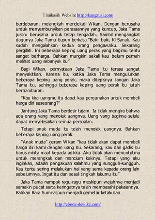 Tiraikasih Website http://kangzusi.com/
http://ebook-dewikz.com/
berdebaran, melangkah mendekati Wikan. Dengan berusaha
untuk menyembunyikan perasaannya yang kuncup, Jaka Tama
justru berusaha untuk tetap tengadah. Sambil mengangkat
dagunya Jaka Tama itupun berkata “Baik- baik, Ki Sanak. Kau
sudah mengalahkan kedua orang pengawalku. Sekarang
pergilah. Ini beberapa keping uang perak yang bagimu tentu
sangat berharga. Bahkan mungkin sekali kau belum pernah
melihat uang sebanyak itu”
Bagi Wikan, pernyataan Jaka Tama itu terasa sangat
menyakitkan. Karena itu, ketika Jaka Tama mengulurkan
beberapa keping uang perak, maka ditepisnya tangan Jaka
Tama itu, sehingga beberapa keping uang perak itu jatuh
berhamburan.
“Kau kira uangmu itu dapat kau pergunakan untuk membeli
harga diri seseorang?”
Jantung Jaka Tama berdesir tajam. Ia tidak mengira bahwa
ada orang yang menolak uangnya. Uang yang baginya selalu
dapat menyelesaikan semua persoalan.
Tetapi anak muda itu telah menolak uangnya. Bahkan
beberapa keping uang perak.
“Anak muda” geram Wikan “kau tidak akan dapat membeli
harga diri kami dengan uang itu. Sekarang, kau dan gadis itu
harus minta maaf kepada adikku. Aku tidak akan menuntutmu
untuk merangkak dan mencium kakinya. Tetapi yang aku
inginkan, adalah pengakuan salahmu yang sungguh-sungguh.
Kau tentu sering melakukan hal yang sama kepada orang lain
sebelumnya. Ingat itu dan sesali tingkah lakumu itu”
Jaka Tama nampak ragu-ragu meskipun wajahnya menjadi
semakin pucat serta keringatnya telah membasahi pakaiannya.
Bahkan Rara Sumiratpun menjadi gemetar ketakutan.
 
