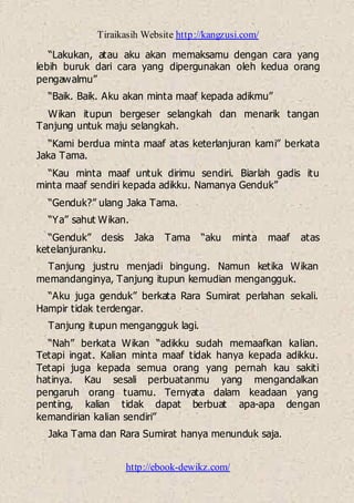 Tiraikasih Website http://kangzusi.com/
http://ebook-dewikz.com/
“Lakukan, atau aku akan memaksamu dengan cara yang
lebih buruk dari cara yang dipergunakan oleh kedua orang
pengawalmu”
“Baik. Baik. Aku akan minta maaf kepada adikmu”
Wikan itupun bergeser selangkah dan menarik tangan
Tanjung untuk maju selangkah.
“Kami berdua minta maaf atas keterlanjuran kami” berkata
Jaka Tama.
“Kau minta maaf untuk dirimu sendiri. Biarlah gadis itu
minta maaf sendiri kepada adikku. Namanya Genduk”
“Genduk?” ulang Jaka Tama.
“Ya” sahut Wikan.
“Genduk” desis Jaka Tama “aku minta maaf atas
ketelanjuranku.
Tanjung justru menjadi bingung. Namun ketika Wikan
memandanginya, Tanjung itupun kemudian mengangguk.
“Aku juga genduk” berkata Rara Sumirat perlahan sekali.
Hampir tidak terdengar.
Tanjung itupun mengangguk lagi.
“Nah” berkata Wikan “adikku sudah memaafkan kalian.
Tetapi ingat. Kalian minta maaf tidak hanya kepada adikku.
Tetapi juga kepada semua orang yang pernah kau sakiti
hatinya. Kau sesali perbuatanmu yang mengandalkan
pengaruh orang tuamu. Ternyata dalam keadaan yang
penting, kalian tidak dapat berbuat apa-apa dengan
kemandirian kalian sendiri”
Jaka Tama dan Rara Sumirat hanya menunduk saja.
 