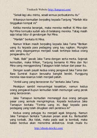 Tiraikasih Website http://kangzusi.com/
http://ebook-dewikz.com/
“Sekali lagi aku minta, sesali semua perbuatanmu itu”
Wikanpun kemudian berpaling kepada Tanjung “Marilah kita
tinggalkan tempat ini”
Ketika mereka beranjak, maka mereka melihat Ki Mina dan
Nyi Mina ternyata sudah ada di belakang mereka. Tatag masih
saja tetap tidur di gendongan Nyi Mina.
“Marilah” berkata Ki Mina.
Namun Wikan masih berpaling kepada Jaka Tama “Berikan
uang itu kepada para pedagang yang kau rugikan. Mungkin
ada yang dagangannya menjadi rusak tertimpa kedua orang
pengawalmu itu”
“Baik. Baik” jawab Jaka Tama dengan serta merta. Sejenak
kemudian, maka Wikan, Tanjung bersama Ki Mina dan Nyi
Mina yang menggendong Tatagpun telah keluar dari pasar itu.
Dengan susah payah kedua orang pengawal Jaka Tama dan
Rara Sumirat itupun berusaha bangkit berdiri. Punggung
mereka rasa-rasanya telah menjadi patah.
“Ambil uang yang berceceran itu” berkata Jaka Tama.
Meskipun sambil menyeringai kesakitan, namun kedua
orang pengawal itupun kemudian telah memungut uang perak
yang berceceran.
Jaka Tamapun kemudian memanggil dua orang petugas
pasar yang semula mengiringinya. Kepada keduanya Jaka
Tamapun berkata “Terima uang ini. Bagi kepada para
pedagang yang telah dirugikan oleh peristiwa ini”
Kedua orang petugas itu menjadi agak bingung. Namun
Jaka Tamapun berkata “Lakukan pesan anak itu. Berbuatlah
yang terbaik. Jika tidak, maka pada saat ia kembali, maka
kalian berdua akan menerima akibatnya. Anak muda itu
 