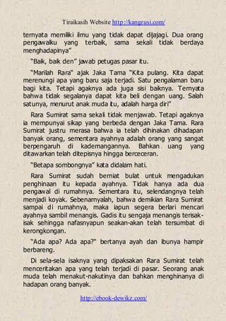 Tiraikasih Website http://kangzusi.com/
http://ebook-dewikz.com/
ternyata memiliki ilmu yang tidak dapat dijajagi. Dua orang
pengawalku yang terbaik, sama sekali tidak berdaya
menghadapinya”
“Baik, baik den” jawab petugas pasar itu.
“Marilah Rara“ ajak Jaka Tama “Kita pulang. Kita dapat
merenungi apa yang baru saja terjadi. Satu pengalaman baru
bagi kita. Tetapi agaknya ada juga sisi baiknya. Ternyata
bahwa tidak segalanya dapat kita beli dengan uang. Salah
satunya, menurut anak muda itu, adalah harga diri”
Rara Sumirat sama sekali tidak menjawab. Tetapi agaknya
ia mempunyai sikap yang berbeda dengan Jaka Tama. Rara
Sumirat justru merasa bahwa ia telah dihinakan dihadapan
banyak orang, sementara ayahnya adalah orang yang sangat
berpengaruh di kademangannya. Bahkan uang yang
ditawarkan telah ditepisnya hingga berceceran.
“Betapa sombongnya” kata didalam hati.
Rara Sumirat sudah berniat bulat untuk mengadukan
penghinaan itu kepada ayahnya. Tidak hanya ada dua
pengawal di rumahnya. Sementara itu, selendangnya telah
menjadi koyak. Sebenarnyalah, bahwa demikian Rara Sumirat
sampai di rumahnya, maka iapun segera berlari mencari
ayahnya sambil menangis. Gadis itu sengaja menangis terisak-
isak sehingga nafasnyapun seakan-akan telah tersumbat di
kerongkongan.
“Ada apa? Ada apa?“ bertanya ayah dan ibunya hampir
berbareng.
Di sela-sela isaknya yang dipaksakan Rara Sumirat telah
menceritakan apa yang telah terjadi di pasar. Seorang anak
muda telah menakut-nakutinya dan bahkan menghinanya di
hadapan orang banyak.
 