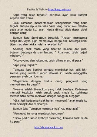 Tiraikasih Website http://kangzusi.com/
http://ebook-dewikz.com/
“Apa yang telah terjadi?“ bertanya ayah Rara Sumirat
kepada Jaka Tama.
Jaka Tamapun menceriterakan sebagaimana yang telah
terjadi. Bahkan iapun berkata “Ada yang dapat aku teladani
pada anak muda itu, ayah. Harga dirinya tidak dapat dibeli
dengan uang”
Namun Rara Sumiratpun berteriak “Akupun mempunyai
harga diri. Ayah juga mempunyai harga diri. Keluarga kami
tidak mau diremehkan oleh anak edan itu”
Seorang anak muda yang tiba-tiba muncul dari pintu
butulan bertanya dengan lantang “ Apa yang telah terjadi
mbokayu?”
“Mbokayumu dan kakangmu telah dihina orang di pasar”
“Apa yang terjadi?”
Ternyata Rara Sumirat sengaja membakar hati adik laki-
lakinya yang sudah tumbuh dewasa itu serta menggelitik
perasaan ayah dan ibunya.
“Bagaimana dengan kedua orang pengawal yang
menyertaimu ke pasar?”
“Mereka adalah tikus-tikus yang tidak berdaya. Keduanya
menjadi ketakutan oleh gertak anak muda itu sehingga
mereka tidak berani melawan dengan sungguh-sungguh”
“Gila. Jadi keduanya tidak berani melawan?” anak muda itu
telah beranjak dari tempatnya.
Namun Jaka Tamapun mencegahnya “Kau mau apa?”
“Pengecut itu harus mendapat hukuman”
“Tidak perlu“ sahut ayahnya “sekarang, kemana anak muda
itu pergi”
 