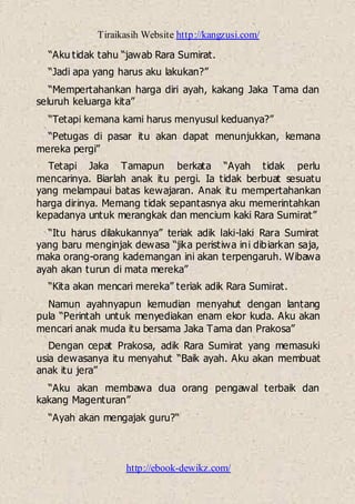 Tiraikasih Website http://kangzusi.com/
http://ebook-dewikz.com/
“Aku tidak tahu “jawab Rara Sumirat.
“Jadi apa yang harus aku lakukan?”
“Mempertahankan harga diri ayah, kakang Jaka Tama dan
seluruh keluarga kita”
“Tetapi kemana kami harus menyusul keduanya?”
“Petugas di pasar itu akan dapat menunjukkan, kemana
mereka pergi”
Tetapi Jaka Tamapun berkata “Ayah tidak perlu
mencarinya. Biarlah anak itu pergi. Ia tidak berbuat sesuatu
yang melampaui batas kewajaran. Anak itu mempertahankan
harga dirinya. Memang tidak sepantasnya aku memerintahkan
kepadanya untuk merangkak dan mencium kaki Rara Sumirat”
“Itu harus dilakukannya” teriak adik laki-laki Rara Sumirat
yang baru menginjak dewasa “jika peristiwa ini dibiarkan saja,
maka orang-orang kademangan ini akan terpengaruh. Wibawa
ayah akan turun di mata mereka”
“Kita akan mencari mereka” teriak adik Rara Sumirat.
Namun ayahnyapun kemudian menyahut dengan lantang
pula “Perintah untuk menyediakan enam ekor kuda. Aku akan
mencari anak muda itu bersama Jaka Tama dan Prakosa”
Dengan cepat Prakosa, adik Rara Sumirat yang memasuki
usia dewasanya itu menyahut “Baik ayah. Aku akan membuat
anak itu jera”
“Aku akan membawa dua orang pengawal terbaik dan
kakang Magenturan”
“Ayah akan mengajak guru?“
 