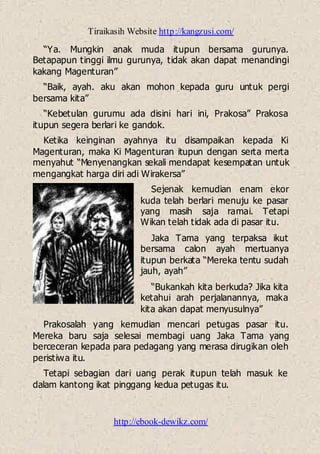 Tiraikasih Website http://kangzusi.com/
http://ebook-dewikz.com/
“Ya. Mungkin anak muda itupun bersama gurunya.
Betapapun tinggi ilmu gurunya, tidak akan dapat menandingi
kakang Magenturan”
“Baik, ayah. aku akan mohon kepada guru untuk pergi
bersama kita”
“Kebetulan gurumu ada disini hari ini, Prakosa” Prakosa
itupun segera berlari ke gandok.
Ketika keinginan ayahnya itu disampaikan kepada Ki
Magenturan, maka Ki Magenturan itupun dengan serta merta
menyahut “Menyenangkan sekali mendapat kesempatan untuk
mengangkat harga diri adi Wirakersa”
Sejenak kemudian enam ekor
kuda telah berlari menuju ke pasar
yang masih saja ramai. Tetapi
Wikan telah tidak ada di pasar itu.
Jaka Tama yang terpaksa ikut
bersama calon ayah mertuanya
itupun berkata “Mereka tentu sudah
jauh, ayah”
“Bukankah kita berkuda? Jika kita
ketahui arah perjalanannya, maka
kita akan dapat menyusulnya”
Prakosalah yang kemudian mencari petugas pasar itu.
Mereka baru saja selesai membagi uang Jaka Tama yang
berceceran kepada para pedagang yang merasa dirugikan oleh
peristiwa itu.
Tetapi sebagian dari uang perak itupun telah masuk ke
dalam kantong ikat pinggang kedua petugas itu.
 