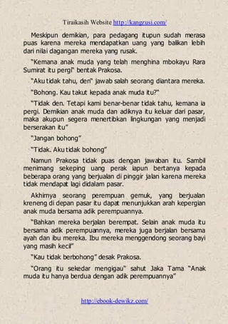Tiraikasih Website http://kangzusi.com/
http://ebook-dewikz.com/
Meskipun demikian, para pedagang itupun sudah merasa
puas karena mereka mendapatkan uang yang balikan lebih
dari nilai dagangan mereka yang rusak.
“Kemana anak muda yang telah menghina mbokayu Rara
Sumirat itu pergi“ bentak Prakosa.
“Aku tidak tahu, den“ jawab salah seorang diantara mereka.
“Bohong. Kau takut kepada anak muda itu?“
“Tidak den. Tetapi kami benar-benar tidak tahu, kemana ia
pergi. Demikian anak muda dan adiknya itu keluar dari pasar,
maka akupun segera menertibkan lingkungan yang menjadi
berserakan itu”
“Jangan bohong”
“Tidak. Aku tidak bohong”
Namun Prakosa tidak puas dengan jawaban itu. Sambil
menimang sekeping uang perak iapun bertanya kepada
beberapa orang yang berjualan di pinggir jalan karena mereka
tidak mendapat lagi didalam pasar.
Akhirnya seorang perempuan gemuk, yang berjualan
kreneng di depan pasar itu dapat menunjukkan arah kepergian
anak muda bersama adik perempuannya.
“Bahkan mereka berjalan berempat. Selain anak muda itu
bersama adik perempuannya, mereka juga berjalan bersama
ayah dan ibu mereka. Ibu mereka menggendong seorang bayi
yang masih kecil”
“Kau tidak berbohong” desak Prakosa.
“Orang itu sekedar mengigau“ sahut Jaka Tama “Anak
muda itu hanya berdua dengan adik perempuannya”
 
