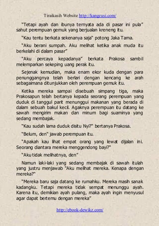 Tiraikasih Website http://kangzusi.com/
http://ebook-dewikz.com/
“Tetapi ayah dan ibunya ternyata ada di pasar ini pula”
sahut perempuan gemuk yang berjualan kreneng itu.
“Kau tentu berkata sekenanya saja“ potong Jaka Tama.
“Aku berani sumpah. Aku melihat ketika anak muda itu
berkelahi di dalam pasar”
“Aku percaya kepadanya” berkata Prakosa sambil
melemparkan sekeping uang perak itu.
Sejenak kemudian, maka enam ekor kuda dengan para
penunggangnya telah berlari dengan kencang ke arah
sebagaimana ditunjukkan oleh perempuan gemuk itu.
Ketika mereka sampai disebuah simpang tiga, maka
Prakosapun telah bertanya kepada seorang perempuan yang
duduk di tanggul parit menunggui makanan yang berada di
dalam sebuah bakul kecil. Agaknya perempuan itu datang ke
sawah mengirim makan dan minum bagi suaminya yang
sedang membajak.
“Kau sudah lama duduk disitu Nyi?“ bertanya Prakosa.
“Belum, den“ jawab perempuan itu.
“Apakah kau lihat empat orang yang lewat dijalan ini.
Seorang diantara mereka menggendong bayi?“
“Aku tidak melihatnya, den”
Namun laki-laki yang sedang membajak di sawah itulah
yang justru menjawab “Aku melihat mereka. Kenapa dengan
mereka?“
“Mereka baru saja datang ke rumahku. Mereka masih sanak
kadangku. Tetapi mereka tidak sempat menunggu ayah.
Karena itu, demikian ayah pulang, maka ayah ingin menyusul
agar dapat bertemu dengan mereka”
 
