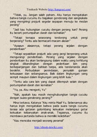 Tiraikasih Website http://kangzusi.com/
http://ebook-dewikz.com/
“Tidak, yu. Jangan salah paham. Aku hanya mengatakan
bahwa tangis cucumu itu bagaikan genderang dan sangkakala
yang mengiringi prajurit segelar sepapan menuju ke medan
perang”
“Jadi kau hubungkan cucuku dengan perang kan? Perang
itu berarti pertumpahan darah dan kematian”
“Tetapi kenapa seseorang terdorong untuk pergi
berperang? Tentu ada bermacam-macam alasan”
“Apapun alasannya, tetapi perang sejalan dengan
penderitaan”
“Tetapi sepastikan prajurit ada yang pergi berperang untuk
mengurangi penderitaan. Perang yang sejalan dengan
penderitaan itu akan berlangsung dalam waktu yang terhitung
singkat dibandingkan dengan pederitaan lain yang
berkepanjangan dan bahkan tanpa, ada tanda-tanda akan
berakhir. Perbudakan penindasan, penyalah gunaan
kekuasaan dan sebangsanya. Baik dalam lingkungan yang
sempit maupun dalam lingkungan yang lebih luas.”
“Tentu ada cara lain yang dapat ditempuh selain dengan
pertumpahan darah dan kematian”
“Ya, ya. Aku mengerti, Yu”
“Nah, apakah kau masih menghubungkan tangis cucuku
dengan suara genderang perang?“
Mina tertawa. Katanya “Aku minta Maaf Yu. Sebenarnya aku
hanya ingin mengatakan bahwa pada suara tangis cucumu
terasa ada getaran gelombang kekuatan melampaui getar
kekuatan kebanyakan anak-anak. Tegasnya, cucumu itu
membawa pertanda bahwa ia memiliki kelebihan”
“Kau mencoba menjadi seorang peramal”
 