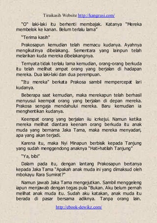 Tiraikasih Website http://kangzusi.com/
http://ebook-dewikz.com/
“O“ laki-laki itu berhenti membajak. Katanya “Mereka
membelok ke kanan. Belum terlalu lama”
“Terima kasih“
Prakosapun kemudian telah memacu kudanya. Ayahnya
mengikutinya dibelakang. Sementara yang lainpun telah
melarikan kuda mereka dibelakangnya.
Ternyata tidak terlalu lama kemudian, orang-orang berkuda
itu telah melihat ampat orang yang berjalan di hadapan
mereka. Dua laki-laki dan dua perempuan.
“Itu mereka” berkata Prakosa sambil mempercepat lari
kudanya.
Beberapa saat kemudian, maka merekapun telah berhasil
menyusul keempat orang yang berjalan di depan mereka.
Prakosa sengaja mendahului mereka. Baru kemudian ia
menghentikan kudanya.
Keempat orang yang berjalan iiu icrkejui. Namun ketika
mereka melihat diantara keenam orang berkuda itu anak
muda yang bernama Jaka Tama, maka mereka menyadari,
apa yang akan terjadi.
Karena itu, maka Nyi Minapun berbisik kepada Tanjung
yang sudah menggendong anaknya “Hati-hatilah Tanjung”
“Ya, bibi”
Dalam pada itu, dengan lantang Prakosapun bertanya
kepada Jaka Tama “Apakah anak muda ini yang dimaksud oleh
mbokayu Rara Sumirat?“
Namun jawab Jaka Tama mengejutkan. Sambil menggeleng
iapun menjawab dengan tegas pula “Bukan. Aku belum pernah
melihat anak muda itu. Sudah aku katakan, anak muda itu
berada di pasar bersama adiknya. Tanpa orang lain.
 