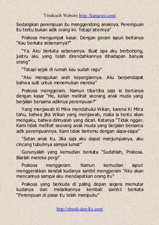 Tiraikasih Website http://kangzusi.com/
http://ebook-dewikz.com/
Sedangkan perempuan itu menggendong anaknya. Perempuan
itu tentu bukan adik orang ini. Tetapi isterinya”
Prakosa mengumpat kasar. Dengan geram iapun bertanya
“Kau berkata sebenarnya?“
“Ya. Aku berkata sebenarnya. Buat apa aku berbohong,
justru aku yang telah direndahkannya dihadapan banyak
orang”
“Tetapi sejak di rumah kau sudah ragu“
“Aku meragukan arah kepergiannya. Aku berpendapat
bahwa sulit untuk menemukan mereka”
Prakosa menggeram. Namun tiba-tiba saja ia bertanya
dengan kasar “He, kalian melihat seorang anak muda yang
berjalan bersama adiknya perempuan?“
Yang menjawab Ki Mina mendahului Wikan, karena Ki Mina
tahu, bahwa jika Wikan yang menjawab, maka ia tentu akan
mengaku, bahwa dirinyalah yang dicari. Katanya “Tidak ngger.
Kami tidak melihat seorang anak muda yang berjalan bersama
adik perempuannya. Kami tidak bertemu dengan siapa-siapa”
“Setan anak itu. Jika saja aku dapat menjumpainya, aku
cincang tubuhnya sampai lumat”
Gurunyalah yang kemudian berkata “Sudahlah, Prakosa.
Biarlah mereka pergi”
Prakosa menggeram. Namun kemudian iapun
menggerakkan kendali kudanya sambil menggeram “Aku akan
mencarinya sampai aku mendapatkan orang itu”
Prakosa yang berkuda di paling depan segera memutar
kudanya dan melarikannya kembali sambil berkata
“Perempuan di pasar itu telah menipuku”
 