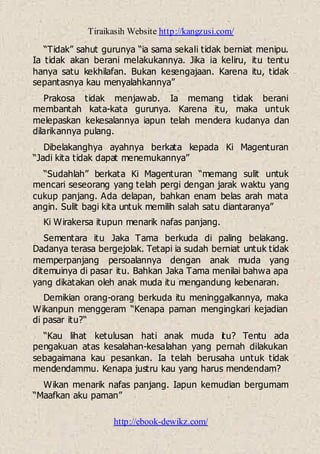 Tiraikasih Website http://kangzusi.com/
http://ebook-dewikz.com/
“Tidak” sahut gurunya “ia sama sekali tidak berniat menipu.
Ia tidak akan berani melakukannya. Jika ia keliru, itu tentu
hanya satu kekhilafan. Bukan kesengajaan. Karena itu, tidak
sepantasnya kau menyalahkannya”
Prakosa tidak menjawab. Ia memang tidak berani
membantah kata-kata gurunya. Karena itu, maka untuk
melepaskan kekesalannya iapun telah mendera kudanya dan
dilarikannya pulang.
Dibelakanghya ayahnya berkata kepada Ki Magenturan
“Jadi kita tidak dapat menemukannya”
“Sudahlah” berkata Ki Magenturan “memang sulit untuk
mencari seseorang yang telah pergi dengan jarak waktu yang
cukup panjang. Ada delapan, bahkan enam belas arah mata
angin. Sulit bagi kita untuk memilih salah satu diantaranya”
Ki Wirakersa itupun menarik nafas panjang.
Sementara itu Jaka Tama berkuda di paling belakang.
Dadanya terasa bergejolak. Tetapi ia sudah berniat untuk tidak
memperpanjang persoalannya dengan anak muda yang
ditemuinya di pasar itu. Bahkan Jaka Tama menilai bahwa apa
yang dikatakan oleh anak muda itu mengandung kebenaran.
Demikian orang-orang berkuda itu meninggalkannya, maka
Wikanpun menggeram “Kenapa paman mengingkari kejadian
di pasar itu?“
“Kau lihat ketulusan hati anak muda itu? Tentu ada
pengakuan atas kesalahan-kesalahan yang pernah dilakukan
sebagaimana kau pesankan. Ia telah berusaha untuk tidak
mendendammu. Kenapa justru kau yang harus mendendam?
Wikan menarik nafas panjang. Iapun kemudian bergumam
“Maafkan aku paman”
 