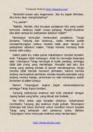 Tiraikasih Website http://kangzusi.com/
http://ebook-dewikz.com/
“Berkelahi bukan satu kegemaran. Jika itu dapat dihindari,
kita tentu akan menghindarinya”
“Ya, paman”
“Baiklah. Marilah. Kita teruskan perjalanan kita yang sudah
tertunda. Jaraknya masih cukup panjang. Mudah-mudahan
kita akan sampai ke padepokan sebelum malam”
Merekapun kemudian meneruskan perjalanan. Tetapi
bersama Tanjung dan anaknya,, maka mereka sudah
memperhitungkan bahwa mereka tidak akan sampai di
padepokan sebelum malam. Tetapi mereka memang tidak
terikat oleh waktu.
Dalam pada itu, maka panas mataharipun menjadi semakin
terik. Tatagpun telah terbangun. Anak itu menangis beberapa
saat. Untungnya Tatag menangis di bulak panjang, sehingga
tidak ada orang yang mendengar. Mungkin ada satu dua
orang yang sedang berada di sawah mendengarnya, tetapi
mereka tidak banyak menaruh perhatian, karena mereka
sedang memusatkan perhatian mereka kepada pekerjaan yang
sedang mereka hadapi, sementara itu kaki merekapun sudah
terbenam di dalam lumpur.
Namun Tanjungpun segera dapat menenangkannya
sehingga Tatag itupun terdiam.
Tanjung melindungi anaknya dari terik matahari dengan
caping bebek yang lebar, yang dibuat dari belarak.
Nyi Mina selalu saja berjalan disisinya. Sekali-sekali
membantu Tanjung, jika anaknya mulai gelisah. Merekapun
beberapa kali harus berhenti untuk memberi minum kepada
Tatag yang kehausan oleh panasnya udara. Bahkan
Tanjungpun harus menyuapi anaknya yang merasa lapar.
 