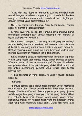 Tiraikasih Website http://kangzusi.com/
http://ebook-dewikz.com/
”Asap dan bau dupa ini membuat suasana menjadi lebih
sesuai dengan kehadiran orang-orang itu di kedai ini. Bahkan
mungkin mereka merasa masih berada di satu lingkungan
dengan tempat yang dikeramatkan itu”
Nyi Mina tersenyum. Katanya “Kau benar Wikan. Pemilik
kedai ini memang tangkas berpikir”
Ki Mina, Nyi Mina, Wikan dan Tanjung serta anaknya harus
menunggu beberapa saat sampai datang giliran mereka di
layani oleh pelayan kedai itu.
Namun selain tempat itu memang tempat yang mapan bagi
sebuah kedai, ternyata masakan dari makanan dan minuman
di kedai itu memang enak menurut selera keempat orang itu.
Bahkan agaknya orang-orang lain yang berada di kedai itupun
merasa puas dengan masakan yang dihidangkan.
Ketika seorang pelayan menghidangkan minuman lagi bagi
Wikan yang masih saja merasa haus, Wikan sempat bertanya
“Kenapa kedai ini hanya salu-satunya? Kenapa di sebelah
menyebelah atau di tempat lain yang dekat tidak ada kedai
lagi untuk menampung pembeli yang terasa agak terlalu
banyak ini?”
“Tidak seorangpun yang berani, Ki Sanak” jawab pelayan
kedai itu.
“Kenapa?”
“Semula pemilik kedai inipun tidak berpikir untuk membuka
sebuah kedai disini. Tetapi pemilik kedai ini bermimpi bertemu
dengan Nyai Wara Kedasih. Seorang perempuan yang ujudnya
sudah sangat tua, yang menunggu tempat yang dikeramatkan
itu. Sebuah belik kecil tempat orang-orang yang mohon
berkahnya mandi. Nyi Kedasih itulah yang memberikan isyarat
agar kang Kardi membuka kedai disini. Orang lain yang tidak
 