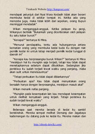 Tiraikasih Website http://kangzusi.com/
http://ebook-dewikz.com/
mendapat petunjuk dari Nyai Wara Kedasih tidak akan berani
membuka kedai di sekitar tempat ini. Ketika ada yang
mencoba juga, maka tidak lebih dari sepekan, orang itupun
meninggal mendadak”
Wikan mengangguk-angguk. Ketika pelayan itu pergi,
Wikanpun berbisik “Bukankah yang diceriterakan oleh pelayan
itu satu kabar buruk?”
“Kenapa?” bertanya Ki Mina.
“Menurut pendapatku, tentu ada hubungannya antara
kematian orang yang membuka kedai kuda itu dengan niat
pemilik kedai ini untuk tetap menjadi pemilik kedai tunggal di
daerah ini”
“Kenapa kau berprasangka buruk Wikan?” bertanya Ki Mina
“meskipun hal itu mungkin saja terjadi, tetapi kau tidak dapat
menetapkannya sebelum dapat dibuktikan. Sedangkan jika
peristiwa itu sudah terjadi lewat waktu yang panjang, maka
akan sulit untuk menelusurinya”
“Tetapi perbuatan itu tidak dapat dibiarkannya”
“Perbuatan apa? Kau tidak dapat menyatakan orang
bersalah hanya dengan berprasangka, meskipun masuk akal”
Wikan menarik nafas panjang.
“Mungkin pada kesempatan lain kau mendapat kesempatan
untuk melihat kenyataan yang lerjadi. Tetapi peristiwa itu
sudah terjadi lewat waktu”
Wikan mengangguk-angguk.
Beberapa saat mereka berada di kedai itu sambil
beristirahat. Mereka sempat melihat Demang dan Jagabaya
kademangan itu datang pula ke kedai itu. Mereka makan dan
 