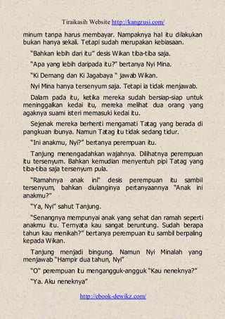 Tiraikasih Website http://kangzusi.com/
http://ebook-dewikz.com/
minum tanpa harus membayar. Nampaknya hal itu dilakukan
bukan hanya sekali. Tetapi sudah merupakan kebiasaan.
“Bahkan lebih dari itu” desis Wikan tiba-tiba saja.
“Apa yang lebih daripada itu?” bertanya Nyi Mina.
“Ki Demang dan Ki Jagabaya “ jawab Wikan.
Nyi Mina hanya tersenyum saja. Tetapi ia tidak menjawab.
Dalam pada itu, ketika mereka sudah bersiap-siap untuk
meninggalkan kedai itu, mereka melihat dua orang yang
agaknya suami isteri memasuki kedai itu.
Sejenak mereka berhenti mengamati Tatag yang berada di
pangkuan ibunya. Namun Tatag itu tidak sedang tidur.
“Ini anakmu, Nyi?” bertanya perempuan itu.
Tanjung menengadahkan wajahnya. Dilihatnya perempuan
itu tersenyum. Bahkan kemudian menyentuh pipi Tatag yang
tiba-tiba saja tersenyum pula.
“Ramahnya anak ini“ desis perempuan itu sambil
tersenyum, bahkan diulanginya pertanyaannya “Anak ini
anakmu?”
“Ya, Nyi” sahut Tanjung.
“Senangnya mempunyai anak yang sehat dan ramah seperti
anakmu itu. Ternyata kau sangat beruntung. Sudah berapa
tahun kau menikah?” bertanya perempuan itu sambil berpaling
kepada Wikan.
Tanjung menjadi bingung. Namun Nyi Minalah yang
menjawab “Hampir dua tahun, Nyi”
“O“ perempuan itu mengangguk-angguk “Kau neneknya?”
“Ya. Aku neneknya”
 
