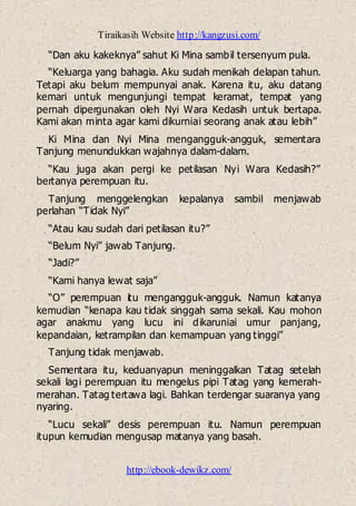 Tiraikasih Website http://kangzusi.com/
http://ebook-dewikz.com/
“Dan aku kakeknya” sahut Ki Mina sambil tersenyum pula.
“Keluarga yang bahagia. Aku sudah menikah delapan tahun.
Tetapi aku belum mempunyai anak. Karena itu, aku datang
kemari untuk mengunjungi tempat keramat, tempat yang
pernah dipergunakan oleh Nyi Wara Kedasih untuk bertapa.
Kami akan minta agar kami dikurniai seorang anak atau lebih”
Ki Mina dan Nyi Mina mengangguk-angguk, sementara
Tanjung menundukkan wajahnya dalam-dalam.
“Kau juga akan pergi ke petilasan Nyi Wara Kedasih?”
bertanya perempuan itu.
Tanjung menggelengkan kepalanya sambil menjawab
perlahan “Tidak Nyi”
“Atau kau sudah dari petilasan itu?”
“Belum Nyi” jawab Tanjung.
“Jadi?”
“Kami hanya lewat saja”
“O” perempuan itu mengangguk-angguk. Namun katanya
kemudian “kenapa kau tidak singgah sama sekali. Kau mohon
agar anakmu yang lucu ini dikaruniai umur panjang,
kepandaian, ketrampilan dan kemampuan yang tinggi”
Tanjung tidak menjawab.
Sementara itu, keduanyapun meninggalkan Tatag setelah
sekali lagi perempuan itu mengelus pipi Tatag yang kemerah-
merahan. Tatag tertawa lagi. Bahkan terdengar suaranya yang
nyaring.
“Lucu sekali” desis perempuan itu. Namun perempuan
itupun kemudian mengusap matanya yang basah.
 