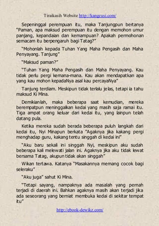 Tiraikasih Website http://kangzusi.com/
http://ebook-dewikz.com/
Sepeninggal perempuan itu, maka Tanjungpun bertanya
“Paman, apa maksud perempuan itu dengan memohon umur
panjang, kepandaian dan kemampuan? Apakah permohonan
semacam itu berpengaruh bagi Tatag?”
“Mohonlah kepada Tuhan Yang Maha Pengasih dan Maha
Penyayang. Tanjung”
“Maksud paman?”
“Tuhan Yang Maha Pengasih dan Maha Penyayang. Kau
tidak perlu pergi kemana-mana. Kau akan mendapatkan apa
yang kau mohon kepadaNya asal kau percayaNya”
Tanjung terdiam. Meskipun tidak terlalu jelas, tetapi ia tahu
maksud Ki Mina.
Demikianlah, maka beberapa saat kemudian, mereka
berempatpun meninggalkan kedai yang masih saja ramai itu.
Tiga ampat orang keluar dari kedai itu, yang lainpun telah
datang pula.
Ketika mereka sudah berada beberapa puluh langkah dari
kedai itu, Nyi Minapun berkata “Agaknya jika kakang pergi
menghadap guru, kakang tentu singgah di kedai ini”
“Aku baru sekali ini singgah Nyi, meskipun aku sudah
beberapa kali melewati jalan ini. Agaknya jika aku tidak lewat
bersama Tatag, akupun tidak akan singgah”
Wikan tertawa. Katanya “Masakannya memang cocok bagi
seleraku”
“Aku juga” sahut Ki Mina.
“Tetapi sayang, nampaknya ada masalah yang pernah
terjadi di daerah ini. Bahkan agaknya masih akan terjadi jika
ada seseorang yang berniat membuka kedai di sekitar tempat
itu”
 