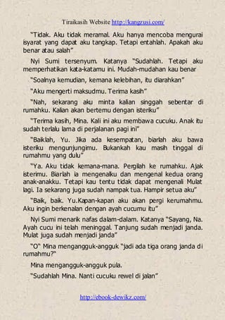 Tiraikasih Website http://kangzusi.com/
http://ebook-dewikz.com/
“Tidak. Aku tidak meramal. Aku hanya mencoba mengurai
isyarat yang dapat aku tangkap. Tetapi entahlah. Apakah aku
benar atau salah”
Nyi Sumi tersenyum. Katanya “Sudahlah. Tetapi aku
memperhatikan kata-katamu ini. Mudah-mudahan kau benar
“Soalnya kemudian, kemana kelebihan, itu diarahkan”
“Aku mengerti maksudmu. Terima kasih”
“Nah, sekarang aku minta kalian singgah sebentar di
rumahku. Kalian akan bertemu dengan isteriku”
“Terima kasih, Mina. Kali ini aku membawa cucuku. Anak itu
sudah terlalu lama di perjalanan pagi ini”
“Baiklah, Yu. Jika ada kesempatan, biarlah aku bawa
isteriku mengunjungimu. Bukankah kau masih tinggal di
rumahmu yang dulu”
“Ya. Aku tidak kemana-mana. Pergilah ke rumahku. Ajak
isterimu. Biarlah ia mengenalku dan mengenal kedua orang
anak-anakku. Tetapi kau tentu tidak dapat mengenali Mulat
lagi. Ia sekarang juga sudah nampak tua. Hampir setua aku”
“Baik, baik. Yu.Kapan-kapan aku akan pergi kerumahmu.
Aku ingin berkenalan dengan ayah cucumu itu”
Nyi Sumi menarik nafas dalam-dalam. Katanya “Sayang, Na.
Ayah cucu ini telah meninggal. Tanjung sudah menjadi janda.
Mulat juga sudah menjadi janda”
“O“ Mina mengangguk-angguk “jadi ada tiga orang janda di
rumahmu?“
Mina mengangguk-angguk pula.
“Sudahlah Mina. Nanti cucuku rewel di jalan”
 