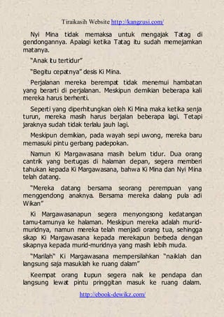 Tiraikasih Website http://kangzusi.com/
http://ebook-dewikz.com/
Nyi Mina tidak memaksa untuk mengajak Tatag di
gendongannya. Apalagi ketika Tatag itu sudah memejamkan
matanya.
“Anak itu tertidur”
“Begitu cepatnya” desis Ki Mina.
Perjalanan mereka berempat tidak menemui hambatan
yang berarti di perjalanan. Meskipun demikian beberapa kali
mereka harus berhenti.
Seperti yang diperhitungkan oleh Ki Mina maka ketika senja
turun, mereka masih harus berjalan beberapa lagi. Tetapi
jaraknya sudah tidak terlalu jauh lagi.
Meskipun demikian, pada wayah sepi uwong, mereka baru
memasuki pintu gerbang padepokan.
Namun Ki Margawasana masih belum tidur. Dua orang
cantrik yang bertugas di halaman depan, segera memberi
tahukan kepada Ki Margawasana, bahwa Ki Mina dan Nyi Mina
telah datang.
“Mereka datang bersama seorang perempuan yang
menggendong anaknya. Bersama mereka dalang pula adi
Wikan”
Ki Margawasanapun segera menyongsong kedatangan
tamu-tamunya ke halaman. Meskipun mereka adalah murid-
muridnya, namun mereka telah menjadi orang tua, sehingga
sikap Ki Margawasana kepada merekapun berbeda dengan
sikapnya kepada murid-muridnya yang masih lebih muda.
“Marilah“ Ki Margawasana mempersilahkan “naiklah dan
langsung saja masuklah ke ruang dalam”
Keempat orang itupun segera naik ke pendapa dan
langsung lewat pintu pringgitan masuk ke ruang dalam.
 
