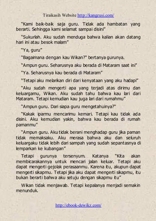 Tiraikasih Website http://kangzusi.com/
http://ebook-dewikz.com/
“Kami baik-baik saja guru. Tidak ada hambatan yang
berarti. Sehingga kami selamat sampai disini”
“Sukurlah. Aku sudah menduga bahwa kalian akan datang
hari ini atau besok malam”
“Ya, guru”
“Bagaimana dengan kau Wikan?“ bertanya gurunya.
“Ampun guru. Seharusnya aku berada di Mataram saat ini”
“Ya. Seharusnya kau berada di Mataram”
“Tetapi aku melarikan diri dari kenyataan yang aku hadapi”
“Aku sudah mengerti apa yang terjadi atas dirimu dan
keluargamu, Wikan. Aku sudah tahu bahwa kau lari dari
Mataram. Tetapi kemudian kau juga lari dari rumahmu”
“Ampun guru. Dari siapa guru mengetahuinya?“
“Kakak iparmu mencarimu kemari. Tetapi kau tidak ada
disini. Aku kemudian yakin, bahwa kau berada di rumah
pamanmu”
“Ampun guru. Aku tidak berani menghadap guru jika paman
tidak memaksaku. Aku merasa bahwa aku dan seluruh
keluargaku tidak lebih dari sampah yang sudah sepantasnya di
lemparkan ke kubangan”
Tetapi gurunya tersenyum. Katanya “Kita akan
membicarakannya untuk mencari jalan keluar. Tetapi aku
dapat mengerti gejolak perasaanmu. Karena itu, akupun dapat
mengerti sikapmu. Tetapi jika aku dapat mengerti sikapmu, itu
bukan berarti bahwa aku setuju dengan sikapmu itu”
Wikan tidak menjawab. Tetapi kepalanya menjadi semakin
menunduk.
 