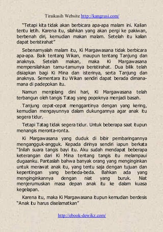 Tiraikasih Website http://kangzusi.com/
http://ebook-dewikz.com/
“Tetapi kita tidak akan berbicara apa-apa malam ini. Kalian
tentu letih. Karena itu, silahkan yang akan pergi ke pakiwan,
berbenah diri, kemudian makan malam. Setelah itu kalian
dapat beristirahat”
Sebenarnyalah malam itu, Ki Margawasana tidak berbicara
apa-apa. Baik tentang Wikan, maupun tentang Tanjung dan
anaknya. Setelah makan, maka Ki Margawasana
mempersilahkan tamu-tamunya beristirahat. Dua bilik telah
disiapkan bagi Ki Mina dan isterinya, serta Tanjung dan
anaknya. Sementara itu Wikan sendiri dapat berada dimana-
mana di padepokan itu.
Namun menjelang dini hari, Ki Margawasana telah
terbangun oleh tangis Tatag yang popoknya menjadi basah.
Tanjung cepat-cepat menggantinya dengan yang kering,
kemudian mengayunnya dalam dukungannya agar anak itu
segera tidur.
Tetapi Tatag tidak segera tidur. Untuk beberapa saat itupun
menangis meronta-ronta.
Ki Margawasana yang duduk di bibir pembaringannya
mengangguk-angguk. Kepada dirinya sendiri iapun berkata
“Inilah suara tangis bayi itu. Aku sudah mendapat beberapa
keterangan dari Ki Mina tentang tangis itu melampaui
dugaanku. Pantaslah bahwa banyak orang yang menginginkan
untuk merawat anak itu, yang tentu saja dengan tujuan dan
kepentingan yang berbeda-beda. Bahkan ada yang
menginginkannya dengan niat yang buruk. Niat
menjerumuskan masa depan anak itu ke dalam kuasa
kegelapan.
Karena itu, maka Ki Margawasana itupun kemudian berdesis
“Anak itu harus diselamatkan”
 
