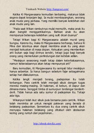 Tiraikasih Website http://kangzusi.com/
http://ebook-dewikz.com/
Ketika Ki Margawasana kemudian berbaring, matanya tidak
segera dapat terpejam lagi. Ia mulai membayangkan, seorang
anak muda yang perkasa. Yang memiliki banyak kelebihan dari
anak muda yang lain.
“Pada saat Wikan rambutnya mulai memutih, maka anak itu
akan bangkit menggantikannya. Bahkan anak itu akan
mempunyai beberapa kelebihan yang sulit dicari duanya”
Tetapi Wikan bagi Ki Margawasana adalah murid yang
bungsu. Karena itu, maka Ki Margawasana berharap, bahwa Ki
Mina dan isterinya akan dapat membina anak itu yang akan
menjadi kekuatan di masa depan. Kekuatan yang memberikan
arti bukan saja bagi dirinya sendiri, tetapi juga bagi banyak
orang yang memerlukan perlindungan dari ketidak adilan.
“Meskipun seseorang masih tetap dalam keterbatasannya,
namun keberadaannya akan tetap mempunyai arti”
Baru kemudian, Ki Margawasana itu sempat tidur meskipun
hanya sebentar. Ia harus bangun sebelum fajar sebagaimana
setiap hari dilakukannya.
Ketika langit menjadi terang, padepokan itu telah
terbangun. Para cantrik telah menjadi sibuk dengan tugas
mereka masing-masing. Di halaman, di kebun, di dapur dan
dimana-mana. Senggot timba di sumurpun terdengar berderit-
derit. Tidak hanya ada satu sumur di padepokan itu. Tetapi
ada tiga.
Wikanpun telah ikut sibuk pula bersama para cantrik. Wikan
telah menimba air untuk mengisi pakiwan yang berada di
belakang padepokan. Sementara itu dua orang cantrik sibuk
menyapu halaman belakang yang ditaburi oleh dedaunan
kering yang runtuh dari pepohonan..
 