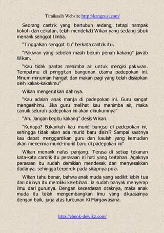 Tiraikasih Website http://kangzusi.com/
http://ebook-dewikz.com/
Seorang cantrik yang bertubuh sedang, tetapi nampak
kokoh dan cekatan, telah mendekati Wikan yang sedang sibuk
menarik senggot timba.
“Tinggalkan senggot itu” berkata cantrik itu.
“Pakiwan yang sebelah masih belum penuh kakang“ jawab
Wikan.
“Kau tidak pantas menimba air untuk mengisi pakiwan.
Tempatmu di pringgitan bangunan utama padepokan ini.
Minum minuman hangat dan makan pagi yang telah disiapkan
oleh kakak-kakakmu”
Wikan mengerutkan dahinya.
“Kau adalah anak manja di padepokan ini. Guru sangat
mengasihimu. Jika guru melihat kau menimba air, maka
canuik seluruh padepokan ini akan dihukumnya”
“Ah. Jangan begitu kakang” desis Wikan.
“Kenapa? Bukankah kau murid bungsu di padepokan ini,
sehingga tidak akan ada murid baru disini? Sampai saatnya
kau dapat menggantikan guru dan kaulah yang kemudian
akan menerima murid-murid baru di padepokan ini”
Wikan menarik nafas panjang. Terasa di setiap tekanan
kata-kata cantrik itu perasaan iri hati yang tertahan. Agaknya
perasaan itu sudah demikian mendesak dan menyesakkan
dadanya, sehingga terpercik pada sikapnya pula.
Wikan tahu benar, bahwa anak muda yang sedikit lebih tua
dari dirinya itu memiliki kelebihan. Ia sudah banyak menyerap
ilmu dari gurunya. Dengan kecerdasan otaknya, maka anak
muda itu telah mengembangkan ilmu yang dikuasainya
dengan baik, juga atas tuntunan Ki Margawasana.
 