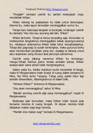 Tiraikasih Website http://kangzusi.com/
http://ebook-dewikz.com/
“Pergilah” berkata cantrik itu sambil melangkah maju
mendekati Wikan.
Wikan datang ke padepokan itu tidak untuk bertengkar.
Karena itu, maka iapun kemudian meninggalkan sumur itu.
Tetapi baru beberapa langkah ia beranjak, terdengar cantrik
itu berkata “Aku kira kau seorang laki-laki, Wikan”
Wikan berhenti. Tetapi ia hanya berpaling saja. Kemudian ia
melanjutkan langkahnya meninggalkan kakak seperguruannya
itu, meskipun sebenarnya Wikan tidak takut menghadapinya.
Tetapi jika pagi-pagi ia sudah bertengkar, maka gurunya tentu
akan memberikan penilaian yang lain. Apalagi ia datang untuk
satu keperluan yang khusus atas petunjuk pamannya.
Cantrik yang datang menemui Wikan itu termangu-
mangu.Tetapi hatinya justru terasa semakin panas. Wikan
seakan-akan sama sekali tidak menghargainya.
Dalam pada itu, ketika matahari mulai merambat di langit,
maka Ki Margawasana telah duduk di ruang dalam bersama Ki
Mina, Nyi Mina serta Tanjung. Tatag yang sudah tidur lagi
setelah dimandikan, dibaringkannya di dalam bilik.
“Dimana Wikan?” bertanya Ki Margawasana.
“Aku akan memanggilnya” sahut Ki Mina.
“Biarlah seorang cantrik saja yang memanggilnya“ cegah Ki
Margawasana.
Beberapa saat kemudian, maka Wikan telah duduk pula
bersama mereka di ruang tengah. Di depan mereka telah
disiapkan makan pagi bagi mereka.
“Marilah kita makan pagi” berkata Ki Margamasana.
 