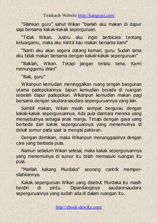 Tiraikasih Website http://kangzusi.com/
http://ebook-dewikz.com/
“Silahkan guru” sahut Wikan “biarlah aku makan di dapur
saja bersama kakak-kakak seperguruan.
“Tidak Wikan. Justru aku ingin berbicara tentang
keluargamu, maka aku minta kau makan bersama kami”
“Nanti aku akan segera datang kemari, guru. Sudah lama
aku tidak makan bersama dengan kakak-kakak seperguruan”
“Baiklah, Wikan. Tetapi jangan terlalu lama. Kami
menunggumu disini”
“Baik, guru”
Wikanpun kemudian meninggalkan ruang tengah bangunan
utama padepokannya. Iapun kemudian berada di ruangan
sebelah dapur padepokan. Wikanpun kemudian makan pagi
bersama dengan saudara-saudara seperguruannya yang lain.
Sambil makan, Wikan masih sempat bergurau dengan
kakak-kakak seperguruannya. Ada pula diantara mereka yang
menyebutnya sebagai anak manja. Tetapi dengan gaya yang
berbeda dari kakak seperguruannya yang menemuinya di
dekat sumur pada saat ia mengisi pakiwan.
Dengan demikian, maka Wikanpun menanggapinya dengan
cara yang berbeda pula.
Namun sebelum Wikan selesai, maka kakak seperguruannya
yang menemuinya di sumur itu telah memasuki ruangan itu
pula.
“Marilah kakang Murdaka“ seorang cantrik memper-
silahkannya.
Kakak seperguruan Wikan yang disebut Murdaka itu masih
berdiri di pintu. Dipandanginya saudara-saudara
seperguruannya yang sudah ada di dalam ruangan itu.
 