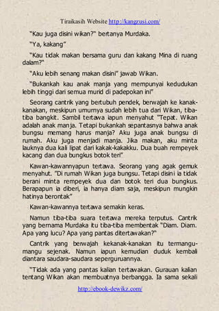 Tiraikasih Website http://kangzusi.com/
http://ebook-dewikz.com/
“Kau juga disini wikan?“ bertanya Murdaka.
“Ya, kakang”
“Kau tidak makan bersama guru dan kakang Mina di ruang
dalam?“
“Aku lebih senang makan disini” jawab Wikan.
“Bukankah kau anak manja yang mempunyai kedudukan
lebih tinggi dari semua murid di padepokan ini”
Seorang cantrik yang bertubuh pendek, berwajah ke kanak-
kanakan, meskipun umurnya sudah lebih tua dari Wikan, tiba-
tiba bangkit. Sambil tertawa iapun menyahut “Tepat. Wikan
adalah anak manja. Tetapi bukankah sepantasnya bahwa anak
bungsu memang harus manja? Aku juga anak bungsu di
rumah. Aku juga menjadi manja. Jika makan, aku minta
lauknya dua kali lipat dari kakak-kakakku. Dua buah rempeyek
kacang dan dua bungkus botok teri”
Kawan-kawannyapun tertawa. Seorang yang agak gemuk
menyahut. ”Di rumah Wikan juga bungsu. Tetapi disini ia tidak
berani minta rempeyek dua dan botok teri dua bungkus.
Berapapun ia diberi, ia hanya diam saja, meskipun mungkin
hatinya berontak”
Kawan-kawannya tertawa semakin keras.
Namun tiba-tiba suara tertawa mereka terputus. Cantrik
yang bernama Murdaka itu tiba-tiba membentak “Diam. Diam.
Apa yang lucu? Apa yang pantas ditertawakan?“
Cantrik yang berwajah kekanak-kanakan itu termangu-
mangu sejenak. Namun iapun kemudian duduk kembali
diantara saudara-saudara seperguruannya.
“Tidak ada yang pantas kalian tertawakan. Gurauan kalian
tentang Wikan akan membuatnya berbangga. Ia sama sekali
 