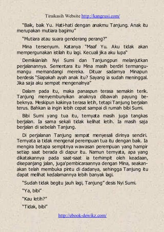 Tiraikasih Website http://kangzusi.com/
http://ebook-dewikz.com/
“Baik, baik Yu. Hati-hati dengan anakmu Tanjung. Anak itu
merupakan mutiara bagimu”
“Mutiara atau suara genderang perang?“
Mina tersenyum. Katanya “Maaf Yu. Aku tidak akan
mempergunakan istilah itu lagi. Kecuali jika aku lupa“
Demikianlah Nyi Sumi dan Tanjungpun melanjutkan
perjalanannya. Sementara itu Mina masih berdiri termangu-
mangu memandangi mereka. Dituar sadarnya Minapun
berdesis “Siapakah ayah anak itu? Sayang ia sudah meninggal.
Jika saja aku sempat mengenalnya”
Dalam pada itu, maka panaspun terasa semakin terik.
Tanjung menyembunyikan anaknya dibawah payung be-
beknya. Meskipun kakinya terasa letih, tetapi Tanjung berjalan
terus. Bahkan ia ingin lebih cepat sampai di rumah bibi Sumi.
Bibi Sumi yang tua itu, ternyata masih juga tangkas
berjalan. Ia sama sekali tidak kelihat letih. Ia masih saja
berjalan di sebelah Tanjung.
Di perjalanan Tanjung sempat menyesali dirinya sendiri.
Ternyata ia tidak mengenal perempuan tua itu dengan baik. Ia
mengira betapa sempitnya wawasan perempuan yang hampir
setiap saat berada di dapur itu. Namun ternyata, apa yang
dikatakannya pada saat-saat ia terhimpit oleh keadaan,
disepanjang jalan, juga'pembicaraannya dengan Mina, seakan-
akan telah membuka pintu di dadanya, sehingga Tanjung itu
dapat melihat kedalamannya lebih banyak lagi.
“Sudah tidak begitu jauh lagi, Tanjung” desis Nyi Sumi.
“Ya, bibi”
“Kau letih?”
“Tidak, bibi”
 
