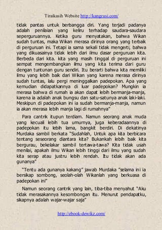 Tiraikasih Website http://kangzusi.com/
http://ebook-dewikz.com/
tidak pantas untuk berbangga diri. Yang terjadi padanya
adalah penilaian yang keliru terhadap saudara-saudara
seperguruannya. Ketika guru menyatakan, bahwa Wikan
sudah tuntas, maka Wikan merasa dirinya orang yang terbaik
di perguruan ini. Tetapi ia sama sekali tidak mengerti, bahwa
yang dikuasainya tidak lebih dari ilmu dasar perguruan kita.
Berbeda dari kita. kita yang masih tinggal di perguruan ini
sempat mengembangkan ilmu yang kita terima dari guru
dengan tuntunan guru sendiri. Itu berarti bahwa kita memiliki
ilmu yang lebih baik dari Wikan yang karena merasa dirinya
sudah tuntas, lalu pergi meninggalkan padepokan. Apa yang
kemudian didapatkannya di luar padepokan? Mungkin ia
merasa bahwa di rumah ia akan dapat lebih bermanja-manja,
karena ia adalah anak bungsu dan satu-satunya anak laki-laki.
Meskipun di padepokan ini ia sudah bermanja-manja, namun
ia akan merasa lebih manja lagi di rumahnya”
Para cantrik itupun terdiam. Namun seorang anak muda
yang kecuali lebih tua umurnya, juga keberadaannya di
padepokan itu lebih lama, bangkit berdiri. Di dekatinya
Murdaka sambil berkata “Sudahlah, Untuk apa kita berbicara
tentang seseorang diantara kita? Bukankah lebih baik kita
bergurau, bekelakar sambil tertawa-tawa? Kita tidak usah
menilai, apakah ilmu Wikan lebih tinggi dari ilmu yang sudah
kita serap atau justru lebih rendah. Itu tidak akan ada
gunanya”
“Tentu ada gunanya kakang” jawab Murdaka ”selama ini ia
bersikap sombong, seolah-olah Wikanlah yang berkuasa di
padepokan ini”
Namun seorang cantrik yang lain, tiba-tiba menyahut “Aku
tidak merasakannya kesombongan itu. Menurut pendapatku,
sikapnya adalah wajar-wajar saja”
 