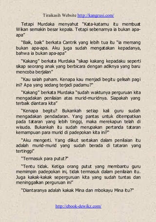 Tiraikasih Website http://kangzusi.com/
http://ebook-dewikz.com/
Tetapi Murdaka menyahut “Kata-katamu itu membuat
Wikan semakin besar kepala. Tetapi sebenarnya ia bukan apa-
apa”
“Baik, baik” berkata Cantrik yang lebih tua itu “ia memang
bukan apa-apa. Aku juga sudah mengatakan kepadanya,
bahwa ia bukan apa-apa”
“Kakang” berkata Murdaka “sikap kakang kepadaku seperti
sikap seorang anak yang berbicara dengan adiknya yang baru
mencoba berjalan”
“Kau salah paham. Kenapa kau menjadi begitu gelisah pagi
ini? Apa yang sedang terjadi padamu?“
“Kakang” berkata Murdaka “sudah waktunya perguruan kita
mengadakan penilaian atas murid-muridnya. Siapakah yang
terbaik diantara kita”
“Kenapa begitu? Bukankah setiap kali guru sudah
mengadakan pendadaran. Yang pantas untuk ditempatkan
pada tataran yang lebih tinggi, maka merekapun telah di
wisuda. Bukankah itu sudah merupakan pertanda tataran
kemampuan para murid di padepokan kita ini?“
“Aku mengerti. Yang diikut sertakan dalam penilaian itu
adalah murid-murid yang sudah berada di tataran yang
tertinggi”
“Termasuk para putut?“
“Tentu tidak. Ketiga orang putut yang membantu guru
memimpin padepokan ini, tidak termasuk dalam penilaian itu.
Juga kakak-kakak seperguruan kita yang sudah tuntas dan
meninggalkan perguruan ini”
“Diantaranya adalah kakak Mina dan mbokayu Mina itu?“
 