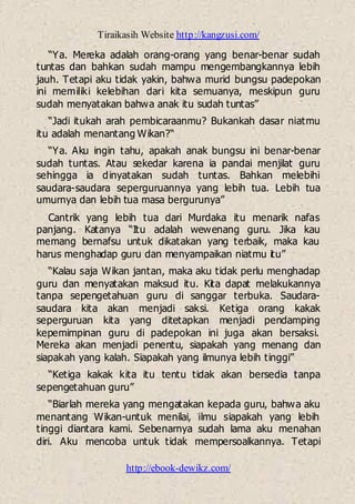 Tiraikasih Website http://kangzusi.com/
http://ebook-dewikz.com/
“Ya. Mereka adalah orang-orang yang benar-benar sudah
tuntas dan bahkan sudah mampu mengembangkannya lebih
jauh. Tetapi aku tidak yakin, bahwa murid bungsu padepokan
ini memiliki kelebihan dari kita semuanya, meskipun guru
sudah menyatakan bahwa anak itu sudah tuntas”
“Jadi itukah arah pembicaraanmu? Bukankah dasar niatmu
itu adalah menantang Wikan?“
“Ya. Aku ingin tahu, apakah anak bungsu ini benar-benar
sudah tuntas. Atau sekedar karena ia pandai menjilat guru
sehingga ia dinyatakan sudah tuntas. Bahkan melebihi
saudara-saudara seperguruannya yang lebih tua. Lebih tua
umurnya dan lebih tua masa bergurunya”
Cantrik yang lebih tua dari Murdaka itu menarik nafas
panjang. Katanya “Itu adalah wewenang guru. Jika kau
memang bernafsu untuk dikatakan yang terbaik, maka kau
harus menghadap guru dan menyampaikan niatmu itu”
“Kalau saja Wikan jantan, maka aku tidak perlu menghadap
guru dan menyatakan maksud itu. Kita dapat melakukannya
tanpa sepengetahuan guru di sanggar terbuka. Saudara-
saudara kita akan menjadi saksi. Ketiga orang kakak
seperguruan kita yang ditetapkan menjadi pendamping
kepemimpinan guru di padepokan ini juga akan bersaksi.
Mereka akan menjadi penentu, siapakah yang menang dan
siapakah yang kalah. Siapakah yang ilmunya lebih tinggi”
“Ketiga kakak kita itu tentu tidak akan bersedia tanpa
sepengetahuan guru”
“Biarlah mereka yang mengatakan kepada guru, bahwa aku
menantang Wikan-untuk menilai, ilmu siapakah yang lebih
tinggi diantara kami. Sebenarnya sudah lama aku menahan
diri. Aku mencoba untuk tidak mempersoalkannya. Tetapi
 