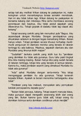 Tiraikasih Website http://kangzusi.com/
http://ebook-dewikz.com/
setiap kali aku melihat Wikan datang ke padepokan ini, maka
keinginan untuk menantangnya terasa semakin mendesak.
Hari ini aku tidak tahan lagi. Wikan datang ke padepokan ini
bersama kakang dan mbokayu Mina serta membawa seorang
perempuan dan bayinya. Aku tidak peduli siapakah yang
dibawanya itu. Tetapi gejolak di dadaku tidak lagi dapat aku
kekang”
Tetapi seorang cantrik yang lain menyahut pula “Bagus. Aku
sependapat dengan Murdaka. Dengan pendapatnya yang
dinyatakan sebelum ia dengan tegas menantang Wikan. Bukan
hanya wikan. Tetapi penilaian secara khusus terhadap murid-
murid perguruan ini diantara mereka yang berada di tataran
tertinggi itu ada baiknya. Misalnya, siapakah diantara aku dan
Murdaka yang ilmunya lebih mapan”
“Sudahlah” berkata cantrik yang lebih tua itu “penilaian
yang demikian itu tidak ada gunanya. Guru tahu pasti tingkat
ilmu kita masing-masing. Bukan hanya kita yang sudah berada
di tataran tertinggi, tetapi kita yang berada di semua tataran.
Karena itu, maka penilaian seperti yang dimaksud Murdaka itu
tidak ada gunanya”
“Ada” sahut Murdaka dengan serta-merta “Aku tetap
menganggap penilaian itu ada gunanya. Tetapi terserah
kepada Wikan. Apakah ia berani menerima tantanganku atau
tidak”
“Penilaian yang kau maksud, merupakan satu pernyataan
ketidak percayaanmu kepada guru”
“Bukan tidak percaya, kakang. Tetapi seperti manusia biasa,
maka gurupun dapat mengasihi seseorang lebih dari orang
yang lain. Bukan karena guru tidak adil, tetapi orang itu
demikian licinnya serta demikian cerdiknya untuk menjilat”
 