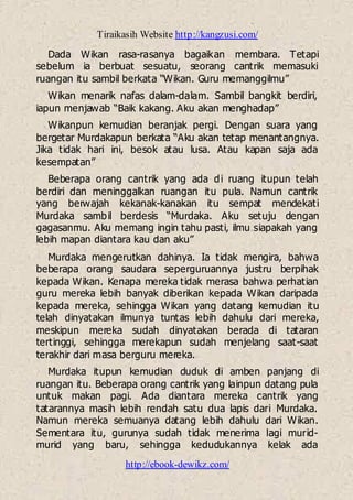 Tiraikasih Website http://kangzusi.com/
http://ebook-dewikz.com/
Dada Wikan rasa-rasanya bagaikan membara. Tetapi
sebelum ia berbuat sesuatu, seorang cantrik memasuki
ruangan itu sambil berkata “Wikan. Guru memanggilmu”
Wikan menarik nafas dalam-dalam. Sambil bangkit berdiri,
iapun menjawab “Baik kakang. Aku akan menghadap”
Wikanpun kemudian beranjak pergi. Dengan suara yang
bergetar Murdakapun berkata “Aku akan tetap menantangnya.
Jika tidak hari ini, besok atau lusa. Atau kapan saja ada
kesempatan”
Beberapa orang cantrik yang ada di ruang itupun telah
berdiri dan meninggalkan ruangan itu pula. Namun cantrik
yang berwajah kekanak-kanakan itu sempat mendekati
Murdaka sambil berdesis “Murdaka. Aku setuju dengan
gagasanmu. Aku memang ingin tahu pasti, ilmu siapakah yang
lebih mapan diantara kau dan aku”
Murdaka mengerutkan dahinya. Ia tidak mengira, bahwa
beberapa orang saudara seperguruannya justru berpihak
kepada Wikan. Kenapa mereka tidak merasa bahwa perhatian
guru mereka lebih banyak diberikan kepada Wikan daripada
kepada mereka, sehingga Wikan yang datang kemudian itu
telah dinyatakan ilmunya tuntas lebih dahulu dari mereka,
meskipun mereka sudah dinyatakan berada di tataran
tertinggi, sehingga merekapun sudah menjelang saat-saat
terakhir dari masa berguru mereka.
Murdaka itupun kemudian duduk di amben panjang di
ruangan itu. Beberapa orang cantrik yang lainpun datang pula
untuk makan pagi. Ada diantara mereka cantrik yang
tatarannya masih lebih rendah satu dua lapis dari Murdaka.
Namun mereka semuanya datang lebih dahulu dari Wikan.
Sementara itu, gurunya sudah tidak menerima lagi murid-
murid yang baru, sehingga kedudukannya kelak ada
 