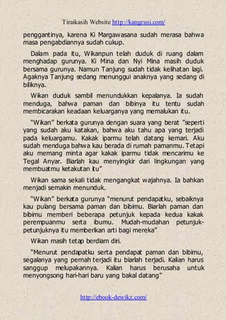 Tiraikasih Website http://kangzusi.com/
http://ebook-dewikz.com/
penggantinya, karena Ki Margawasana sudah merasa bahwa
masa pengabdiannya sudah cukup.
Dalam pada itu, Wikanpun telah duduk di ruang dalam
menghadap gurunya. Ki Mina dan Nyi Mina masih duduk
bersama gurunya. Namun Tanjung sudah tidak kelihatan lagi.
Agaknya Tanjung sedang menunggui anaknya yang sedang di
biliknya.
Wikan duduk sambil menundukkan kepalanya. Ia sudah
menduga, bahwa paman dan bibinya itu tentu sudah
membicarakan keadaan keluarganya yang memalukan itu.
“Wikan” berkata gurunya dengan suara yang berat ”seperti
yang sudah aku katakan, bahwa aku tahu apa yang terjadi
pada keluargamu. Kakak iparmu telah datang kemari. Aku
sudah menduga bahwa kau berada di rumah pamanmu. Tetapi
aku memang minta agar kakak iparmu tidak mencarimu ke
Tegal Anyar. Biarlah kau menyingkir dari lingkungan yang
membuatmu ketakutan itu”
Wikan sama sekali tidak mengangkat wajahnya. Ia bahkan
menjadi semakin menunduk.
“Wikan” berkata gurunya “menurut pendapatku, sebaiknya
kau pulang bersama paman dan bibimu. Biarlah paman dan
bibimu memberi beberapa petunjuk kepada kedua kakak
perempuanmu serta ibumu. Mudah-mudahan petunjuk-
petunjuknya itu memberikan arti bagi mereka”
Wikan masih tetap berdiam diri.
“Menurut pendapatku serta pendapat paman dan bibimu,
segalanya yang pernah terjadi itu biarlah terjadi. Kalian harus
sanggup melupakannya. Kalian harus berusaha untuk
menyongsong hari-hari baru yang bakal datang”
 