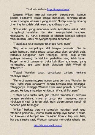 Tiraikasih Website http://kangzusi.com/
http://ebook-dewikz.com/
Jantung Wikan menjadi semakin berdebaran. Namun
gejolak didadanya terasa sangat mendesak, sehingga iapun
berkata dengan kata-kata yang sendat “Tetapi coreng moreng
di kening itu sudah tidak akan dapat dihapus guru”
“Penyesalan yang mendalam serta kesediaan untuk tidak
mengulangi kesalahan itu akan memperbaiki keadaan.
Mbokayumu itu harus bersedia di lahirkan kembali sebagai
manusia baru untuk menyongsong hari depannya”
“Tetapi apa kata tetangga-tetangga kami, guru”
“Bagi Wuni nampaknya tidak banyak persoalan. Jika ia
sudah berubah, maka segala sesuatunya akan berubah pula,
termasuk tanggapan para tetangga. Tetapi bagi Wiyati
agaknya memang memerlukan perhatian yang lebih besar.
Tetapi menurut pamanmu, bukankah tidak ada orang yang
mengetahui, apa yang telah dilakukan oleh Wiyati di
Mataram?”
“Tetapi Wandan dapat berceritera panjang tentang
mbokayu Wiyati”
“Menurut pamanmu.perempuan yang bernama Wandan itu
tentu tidak ingin rahasianya sendiri terbuka bagi tetangga-
tetangganya, sehingga Wandan tidak akan pernah berceritera
tentang kehidupannya dan kehidupan Wiyati di Mataram”
“Tetapi pada suatu saat, jika rahasia Wandan itu terbuka
dengan sendirinya, maka ia tentu akan menyeret nama
mbokayu Wiyati. Ia tentu tidak ingin dipermalukan sendiri di
hadapan para tetangga”
“Wikan” berkata gurunya kemudian meskipun agak ragu
“Menurut pamanmu, ibumu masih mempunyai tanah warisan
dari kakekmu di tempat lain, meskipun tidak cukup luas. Nah,
jika pada suatu saat, Wandan sengaja membuka rahasia itu,
 