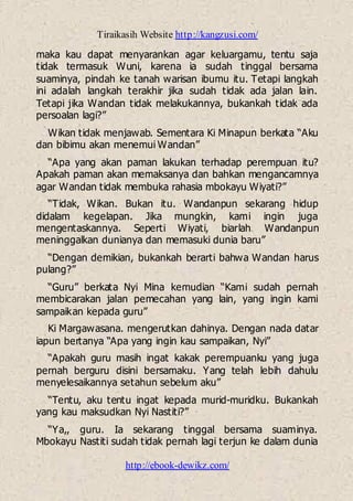 Tiraikasih Website http://kangzusi.com/
http://ebook-dewikz.com/
maka kau dapat menyarankan agar keluargamu, tentu saja
tidak termasuk Wuni, karena ia sudah tinggal bersama
suaminya, pindah ke tanah warisan ibumu itu. Tetapi langkah
ini adalah langkah terakhir jika sudah tidak ada jalan lain.
Tetapi jika Wandan tidak melakukannya, bukankah tidak ada
persoalan lagi?”
Wikan tidak menjawab. Sementara Ki Minapun berkata “Aku
dan bibimu akan menemui Wandan”
“Apa yang akan paman lakukan terhadap perempuan itu?
Apakah paman akan memaksanya dan bahkan mengancamnya
agar Wandan tidak membuka rahasia mbokayu Wiyati?”
“Tidak, Wikan. Bukan itu. Wandanpun sekarang hidup
didalam kegelapan. Jika mungkin, kami ingin juga
mengentaskannya. Seperti Wiyati, biarlah Wandanpun
meninggalkan dunianya dan memasuki dunia baru”
“Dengan demikian, bukankah berarti bahwa Wandan harus
pulang?”
“Guru” berkata Nyi Mina kemudian “Kami sudah pernah
membicarakan jalan pemecahan yang lain, yang ingin kami
sampaikan kepada guru”
Ki Margawasana. mengerutkan dahinya. Dengan nada datar
iapun bertanya “Apa yang ingin kau sampaikan, Nyi”
“Apakah guru masih ingat kakak perempuanku yang juga
pernah berguru disini bersamaku. Yang telah lebih dahulu
menyelesaikannya setahun sebelum aku”
“Tentu, aku tentu ingat kepada murid-muridku. Bukankah
yang kau maksudkan Nyi Nastiti?”
“Ya,, guru. Ia sekarang tinggal bersama suaminya.
Mbokayu Nastiti sudah tidak pernah lagi terjun ke dalam dunia
 