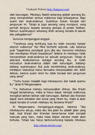 Tiraikasih Website http://kangzusi.com/
http://ebook-dewikz.com/
olah kanuragan. Mbokayu Nastiti sekarang adalah seorang ibu
yang menyerahkan semua waktunya bagi keluarganya. Bagi
suami dan anak-anaknya. Suaminya bukan berasal dari
perguruan ini. Tetapi ia juga seorang yang mumpuni, yang
pernah berguru kepada seorang pertapa di pesisir Selatan.
Namun suaminyapun sekarang lebih senang berada di sawah
dan pategalannya”
Gurunya mengangguk-angguk.
“Tanahnya yang terhitung luas itu telah menyita hampir
seluruh waktunya” Nyi Mina berhenti sejenak. Lalu katanya
pula “bagaimana pendapat guru jika aku menemui mbokayu
dan menitipkan Wiyati kepadanya? Selama ini mbokayu tidak
menyerahkan anak-anaknya ke sebuah perguruan. Tetapi di
sela-sela kesibukannya sebagai seorang ibu, ia telah
menuntun anak-anaknya dalam olah kanuragan. Kadang-
kadang suaminyapun ikut pula membimbing anak-anaknya,
meskipun keduanya harus berusaha menyesuaikan diri. lebih
dahulu, karena suami isteri itu tidak berasal dari perguruan
yang sama”
“Tentu bukan masalah bagi mbokayumu dan kakak iparmu
itu” desis Ki Margawasana.
“Ya. Keduanya mampu menyesuaikan dirinya. Jika Wiyati
tinggal bersamanya, maka ia harus dapat mengisi waktunya,
mengikuti latihan-latihan olah kanuragan. Bahkan jika Wandan
dapat kami entaskan dari dunia yang hitam itu, maka ia akan
dapat berada di rumah mbokayu itu bersama Wiyati”
Ki Margawasana mengangguk-angguk. Katanya “Jika
mbokayumu setuju, maka aku kira jalan itu adalah jalan yang
baik. Asal Wiyati dan Wandan benar-benar telah menjadi
manusia yang baru, maka masa depan mereka masih akan
terbuka. Tetapi kau harus berterus-terang kepada mbokayu
 