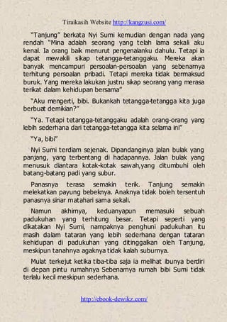 Tiraikasih Website http://kangzusi.com/
http://ebook-dewikz.com/
“Tanjung” berkata Nyi Sumi kemudian dengan nada yang
rendah “Mina adalah seorang yang telah lama sekali aku
kenal. Ia orang baik menurut pengenalanku dahulu. Tetapi ia
dapat mewakili sikap tetangga-tetanggaku. Mereka akan
banyak mencampuri persoalan-persoalan yang sebenarnya
terhitung persoalan pribadi. Tetapi mereka tidak bermaksud
buruk. Yang mereka lakukan justru sikap seorang yang merasa
terikat dalam kehidupan bersama”
“Aku mengerti, bibi. Bukankah tetangga-tetangga kita juga
berbuat demikian?”
“Ya. Tetapi tetangga-tetanggaku adalah orang-orang yang
lebih sederhana dari tetangga-tetangga kita selama ini”
“Ya, bibi”
Nyi Sumi terdiam sejenak. Dipandanginya jalan bulak yang
panjang, yang terbentang di hadapannya. Jalan bulak yang
menusuk diantara kotak-kotak sawah,yang ditumbuhi oleh
batang-batang padi yang subur.
Panasnya terasa semakin terik. Tanjung semakin
melekatkan payung bebeknya. Anaknya tidak boleh tersentuh
panasnya sinar matahari sama sekali.
Namun akhirnya, keduanyapun memasuki sebuah
padukuhan yang terhitung besar. Tetapi seperti yang
dikatakan Nyi Sumi, nampaknya penghuni padukuhan itu
masih dalam tataran yang lebih sederhana dengan tataran
kehidupan di padukuhan yang ditinggalkan oleh Tanjung,
meskipun tanahnya agaknya tidak kalah suburnya.
Mulat terkejut ketika tiba-tiba saja ia melihat ibunya berdiri
di depan pintu rumahnya Sebenarnya rumah bibi Sumi tidak
terlalu kecil meskipun sederhana.
 