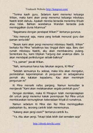 Tiraikasih Website http://kangzusi.com/
http://ebook-dewikz.com/
“Terima kasih guru. Sebelum kami menemui keluarga
Wikan, maka kami akan pergi menemui keluarga mbokayu
Nastiti lebih dahulu. Apakah mereka bersedia menerima Wiyati
atau tidak. Bahkan seandainya Wandan bersedia pula
meninggalkan dunia hitamnya”
“Bagaimana dengan pendapat Wikan?” bertanya gurunya.
“Aku menurut saja, mana yang terbaik menurut guru dan
paman serta bibi”
“Besok kami akan pergi menemui mbokayu Nastiti, Wikan”
berkata Nyi Mina “sebaiknya kau tinggal disini saja. Baru dari
rumah mbokayu Nastiti, aku akan membawamu pulang.
Sementara itu, kami titipkan Tanjung dan anaknya disini. Ia
akan mendapat perlindungan sebaik-baiknya”
“Ya, paman“ jawab Wikan.
“Nah, semuanya harus kau lakukan segera, Ki Mina”
”Setelah semuanya itu selesai, maka kita akan mengatur,
pemindahan kepemimpinan di perguruan ini sebagaimana
pernah aku katakan kepadamu. Kau akan memimpin
perguruan ini”
Ki Mina menarik nafas panjang. Namun kemudian ia
menjawab “Kami akan melaksanakan segala perintah guru”
Dengan demikian, maka Ki Minapun telah mempersiapkan
diri untuk pergi menemui kakak perempuan Nyi Mina untuk
membicarakan kemungkinan keberadaan Wiyali di rumahnya.
Namun sebelum Ki Mina dan Nyi Mina meninggalkan
padepokan itu, seorang cantrik telah menemuinya.
“Kakang akan pergi esok?“ bertanya cantrik itu.
“Ya. Aku akan pergi. Tetapi tidak lebih dari semalam saja”
 