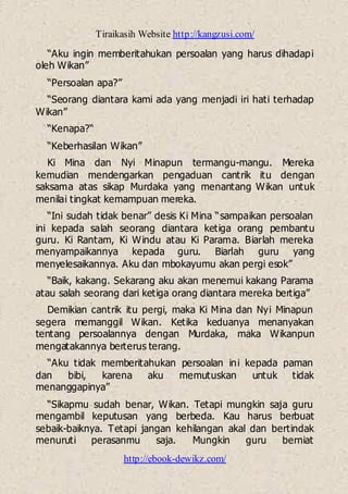Tiraikasih Website http://kangzusi.com/
http://ebook-dewikz.com/
“Aku ingin memberitahukan persoalan yang harus dihadapi
oleh Wikan”
“Persoalan apa?”
“Seorang diantara kami ada yang menjadi iri hati terhadap
Wikan”
“Kenapa?“
“Keberhasilan Wikan”
Ki Mina dan Nyi Minapun termangu-mangu. Mereka
kemudian mendengarkan pengaduan cantrik itu dengan
saksama atas sikap Murdaka yang menantang Wikan untuk
menilai tingkat kemampuan mereka.
“Ini sudah tidak benar” desis Ki Mina “sampaikan persoalan
ini kepada salah seorang diantara ketiga orang pembantu
guru. Ki Rantam, Ki Windu atau Ki Parama. Biarlah mereka
menyampaikannya kepada guru. Biarlah guru yang
menyelesaikannya. Aku dan mbokayumu akan pergi esok”
“Baik, kakang. Sekarang aku akan menemui kakang Parama
atau salah seorang dari ketiga orang diantara mereka bertiga”
Demikian cantrik itu pergi, maka Ki Mina dan Nyi Minapun
segera memanggil Wikan. Ketika keduanya menanyakan
tentang persoalannya dengan Murdaka, maka Wikanpun
mengatakannya berterus terang.
“Aku tidak memberitahukan persoalan ini kepada paman
dan bibi, karena aku memutuskan untuk tidak
menanggapinya”
“Sikapmu sudah benar, Wikan. Tetapi mungkin saja guru
mengambil keputusan yang berbeda. Kau harus berbuat
sebaik-baiknya. Tetapi jangan kehilangan akal dan bertindak
menuruti perasanmu saja. Mungkin guru berniat
 