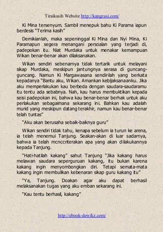 Tiraikasih Website http://kangzusi.com/
http://ebook-dewikz.com/
Ki Mina tersenyum. Sambil menepuk bahu Ki Parama iapun
berdesis “Terima kasih”
Demikianlah, maka sepeninggal Ki Mina dan Nyi Mina, Ki
Paramapun segera menangani persoalan yang terjadi di,
padepokan itu. Niat Murdaka untuk menakar kemampuan
Wikan benar-benar akan dilaksanakan.
Wikan sendiri sebenarnya tidak tertarik untuk melayani
sikap Murdaka, meskipun jantungnya serasa di guncang-
guncang. Namun Ki Margawasana sendirilah yang berkata
kepadanya “Bantu aku, Wikan. Amankan kebijaksanaanku. Jika
aku memperlakukan kau berbeda dengan saudara-saudaramu
itu tentu ada sebabnya. Nah, kau harus membuktikan kepada
seisi padepokan ini, bahwa kau benar-benar berhak untuk aku
perlakukan sebagaimana sekarang ini. Bahkan kau adalah
murid yang meskipun datang terakhir, namun kau benar-benar
telah tuntas”
“Aku akan berusaha sebaik-baiknya guru”
Wikan sendiri tidak tahu, kenapa sebelum ia turun ke arena,
ia telah menemui Tanjung. Seakan-akan di luar sadarnya,
bahwa ia telah mcnccriterakan apa yang akan dilakukannya
kepada Tanjung.
“Hati-hatilah kakang” sahut Tanjung “Jika kakang harus
melawan saudara seperguruan kakang, itu bukan karena
kakang ingin menyombongkan diri. Tetapi semata-mata
kakang ingin membulikan kebenaran sikap guru kakang itu”
“Ya, Tanjung. Doakan agar aku dapat berhasil
melaksanakan tugas yang aku emban sekarang ini.
“Kau tentu berhasil, kakang”
 