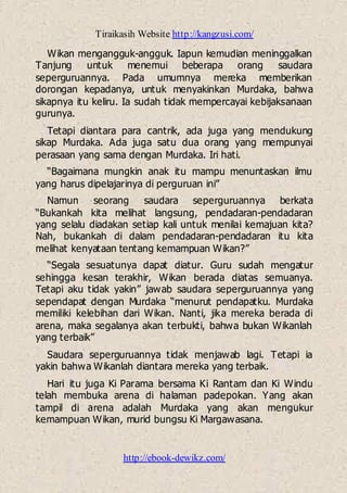 Tiraikasih Website http://kangzusi.com/
http://ebook-dewikz.com/
Wikan mengangguk-angguk. Iapun kemudian meninggalkan
Tanjung untuk menemui beberapa orang saudara
seperguruannya. Pada umumnya mereka memberikan
dorongan kepadanya, untuk menyakinkan Murdaka, bahwa
sikapnya itu keliru. Ia sudah tidak mempercayai kebijaksanaan
gurunya.
Tetapi diantara para cantrik, ada juga yang mendukung
sikap Murdaka. Ada juga satu dua orang yang mempunyai
perasaan yang sama dengan Murdaka. Iri hati.
“Bagaimana mungkin anak itu mampu menuntaskan ilmu
yang harus dipelajarinya di perguruan ini”
Namun seorang saudara seperguruannya berkata
“Bukankah kita melihat langsung, pendadaran-pendadaran
yang selalu diadakan setiap kali untuk menilai kemajuan kita?
Nah, bukankah di dalam pendadaran-pendadaran itu kita
melihat kenyataan tentang kemampuan Wikan?”
“Segala sesuatunya dapat diatur. Guru sudah mengatur
sehingga kesan terakhir, Wikan berada diatas semuanya.
Tetapi aku tidak yakin” jawab saudara seperguruannya yang
sependapat dengan Murdaka “menurut pendapatku. Murdaka
memiliki kelebihan dari Wikan. Nanti, jika mereka berada di
arena, maka segalanya akan terbukti, bahwa bukan Wikanlah
yang terbaik”
Saudara seperguruannya tidak menjawab lagi. Tetapi ia
yakin bahwa Wikanlah diantara mereka yang terbaik.
Hari itu juga Ki Parama bersama Ki Rantam dan Ki Windu
telah membuka arena di halaman padepokan. Yang akan
tampil di arena adalah Murdaka yang akan mengukur
kemampuan Wikan, murid bungsu Ki Margawasana.
 